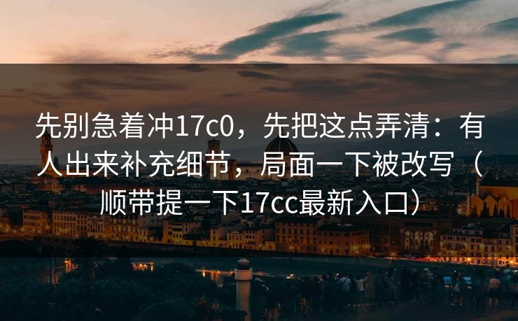 先别急着冲17c0,先把这点弄清:有人出来补充细节,局面一下被改写(顺带提一下17cc最新入口) 先别急着冲17c0,先把这点弄清:有人出来补充细节,局面一下被改写(顺带提一下17cc最新入口)