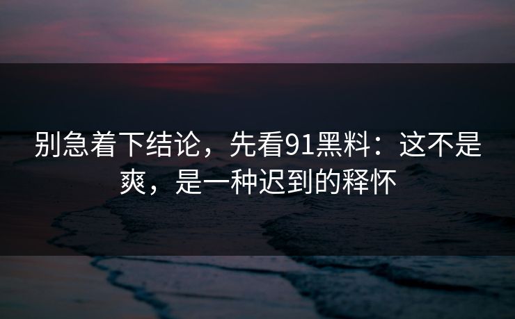 别急着下结论,先看91黑料:这不是爽,是一种迟到的释怀 别急着下结论,先看91黑料:这不是爽,是一种迟到的释怀