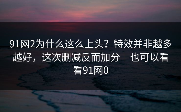 91网2为什么这么上头?特效并非越多越好,这次删减反而加分|也可以看看91网0 91网2为什么这么上头?特效并非越多越好,这次删减反而加分|也可以看看91网0