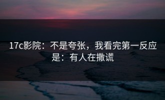 17c影院：不是夸张，我看完第一反应是：有人在撒谎