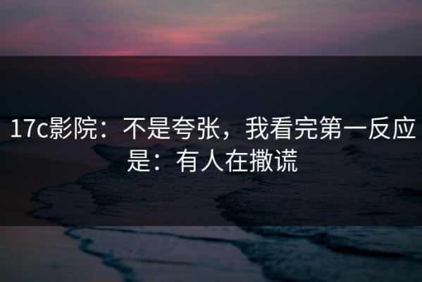17c影院：不是夸张，我看完第一反应是：有人在撒谎