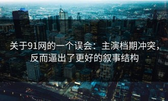 关于91网的一个误会：主演档期冲突，反而逼出了更好的叙事结构