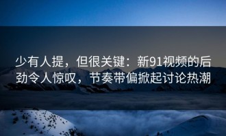 少有人提，但很关键：新91视频的后劲令人惊叹，节奏带偏掀起讨论热潮