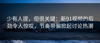 少有人提，但很关键：新91视频的后劲令人惊叹，节奏带偏掀起讨论热潮