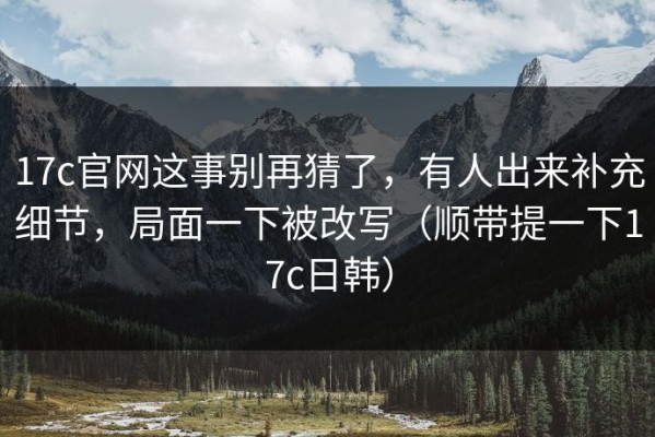 17c官网这事别再猜了，有人出来补充细节，局面一下被改写（顺带提一下17c日韩）