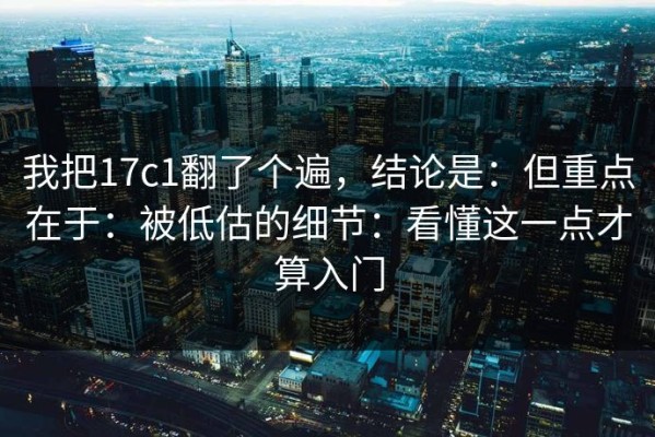 我把17c1翻了个遍，结论是：但重点在于：被低估的细节：看懂这一点才算入门