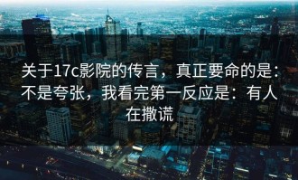 关于17c影院的传言，真正要命的是：不是夸张，我看完第一反应是：有人在撒谎