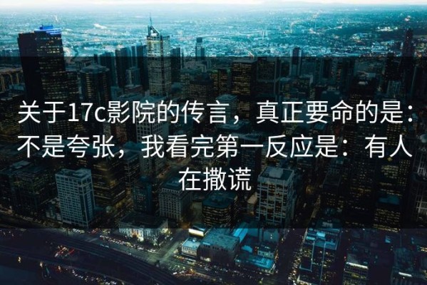 关于17c影院的传言，真正要命的是：不是夸张，我看完第一反应是：有人在撒谎