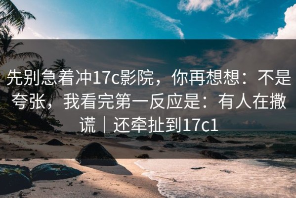 先别急着冲17c影院，你再想想：不是夸张，我看完第一反应是：有人在撒谎｜还牵扯到17c1