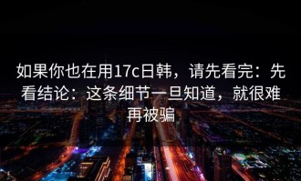 如果你也在用17c日韩，请先看完：先看结论：这条细节一旦知道，就很难再被骗
