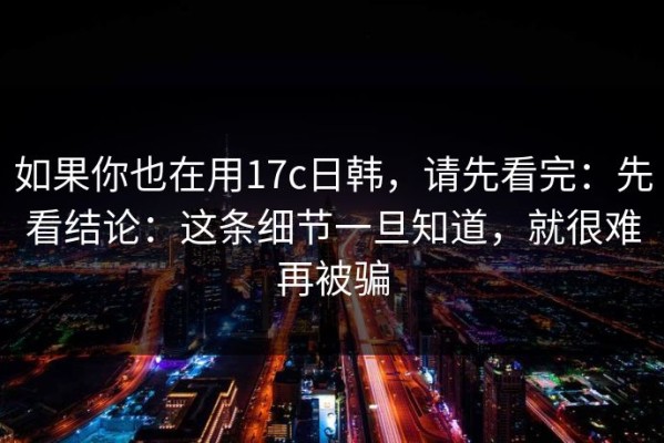 如果你也在用17c日韩，请先看完：先看结论：这条细节一旦知道，就很难再被骗
