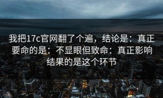 我把17c官网翻了个遍，结论是：真正要命的是：不显眼但致命：真正影响结果的是这个环节