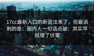 17cc最新入口的新说法来了，但最讽刺的是：圈内人一句话点破：其实早就埋了伏笔