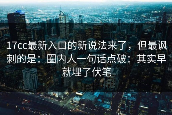 17cc最新入口的新说法来了，但最讽刺的是：圈内人一句话点破：其实早就埋了伏笔