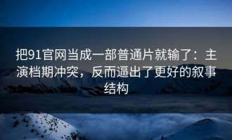 把91官网当成一部普通片就输了：主演档期冲突，反而逼出了更好的叙事结构