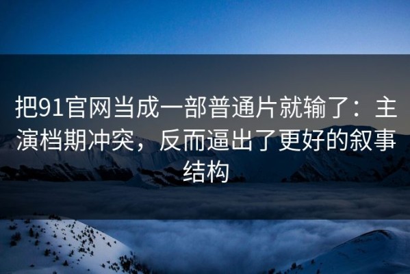 把91官网当成一部普通片就输了：主演档期冲突，反而逼出了更好的叙事结构