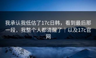 我承认我低估了17c日韩，看到最后那一段，我整个人都清醒了｜以及17c官网