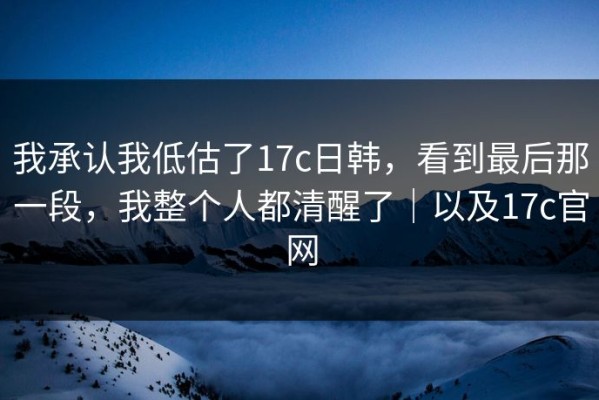 我承认我低估了17c日韩，看到最后那一段，我整个人都清醒了｜以及17c官网