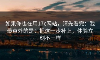 如果你也在用17c网站，请先看完：我最意外的是：把这一步补上，体验立刻不一样