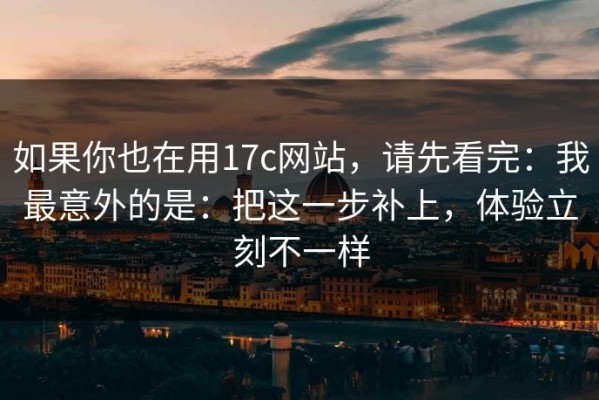 如果你也在用17c网站，请先看完：我最意外的是：把这一步补上，体验立刻不一样