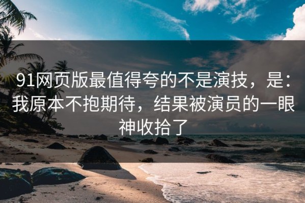 91网页版最值得夸的不是演技，是：我原本不抱期待，结果被演员的一眼神收拾了
