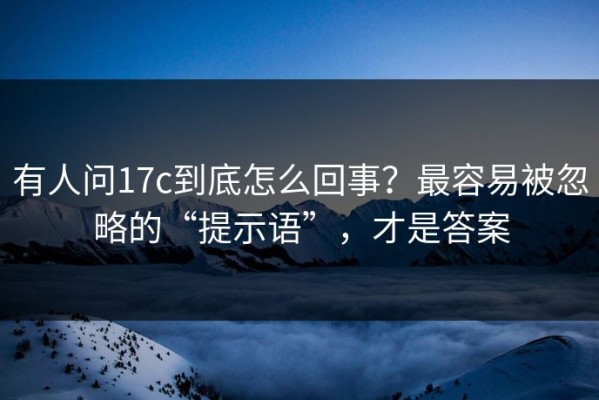 有人问17c到底怎么回事？最容易被忽略的“提示语”，才是答案