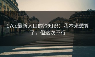 17cc最新入口的冷知识：我本来想算了，但这次不行