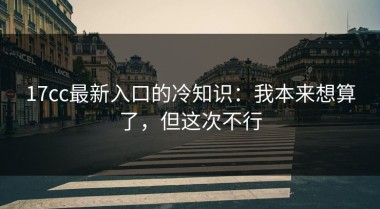 17cc最新入口的冷知识：我本来想算了，但这次不行