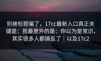 别被标题骗了，17cc最新入口真正关键是：我最意外的是：你以为是常识，其实很多人都搞反了｜以及17c2