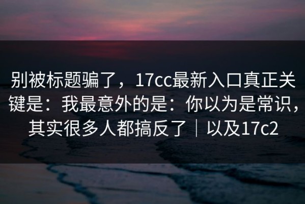 别被标题骗了，17cc最新入口真正关键是：我最意外的是：你以为是常识，其实很多人都搞反了｜以及17c2