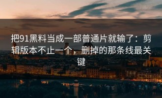 把91黑料当成一部普通片就输了：剪辑版本不止一个，删掉的那条线最关键