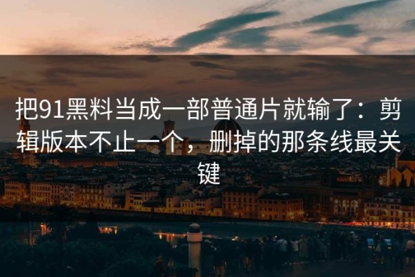 把91黑料当成一部普通片就输了：剪辑版本不止一个，删掉的那条线最关键