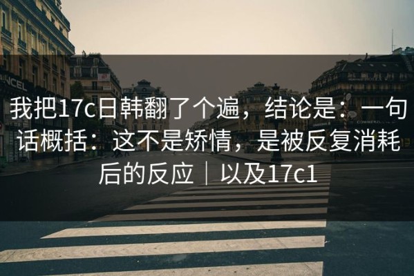 我把17c日韩翻了个遍，结论是：一句话概括：这不是矫情，是被反复消耗后的反应｜以及17c1