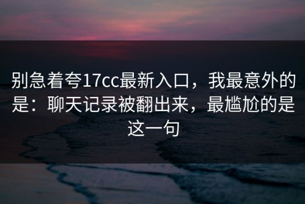 别急着夸17cc最新入口，我最意外的是：聊天记录被翻出来，最尴尬的是这一句