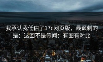 我承认我低估了17c网页版，最讽刺的是：这回不是传闻：有图有对比