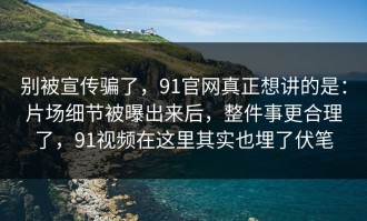 别被宣传骗了，91官网真正想讲的是：片场细节被曝出来后，整件事更合理了，91视频在这里其实也埋了伏笔