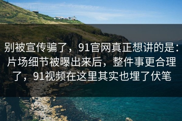 别被宣传骗了，91官网真正想讲的是：片场细节被曝出来后，整件事更合理了，91视频在这里其实也埋了伏笔