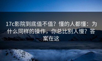 17c影院到底值不值？懂的人都懂：为什么同样的操作，你总比别人慢？答案在这