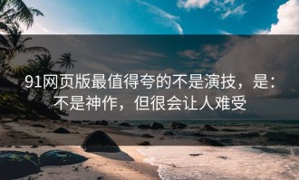 91网页版最值得夸的不是演技，是：不是神作，但很会让人难受