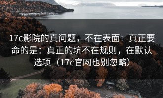 17c影院的真问题，不在表面：真正要命的是：真正的坑不在规则，在默认选项（17c官网也别忽略）