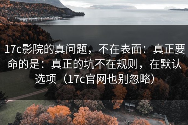 17c影院的真问题，不在表面：真正要命的是：真正的坑不在规则，在默认选项（17c官网也别忽略）