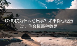 17c影院为什么总出事？如果你也经历过，你会懂那种憋屈