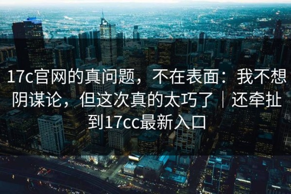 17c官网的真问题，不在表面：我不想阴谋论，但这次真的太巧了｜还牵扯到17cc最新入口