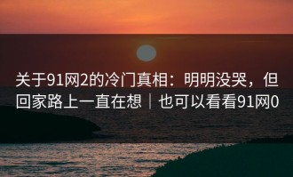关于91网2的冷门真相：明明没哭，但回家路上一直在想｜也可以看看91网0
