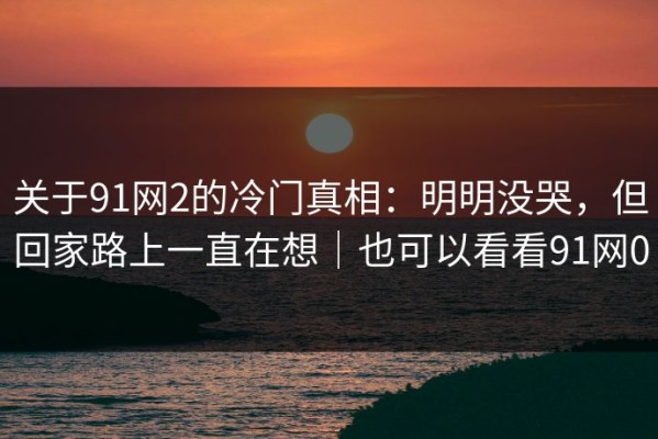 关于91网2的冷门真相：明明没哭，但回家路上一直在想｜也可以看看91网0