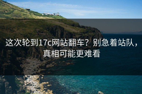 这次轮到17c网站翻车？别急着站队，真相可能更难看