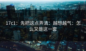 17c1：先把这点弄清：越想越气：怎么又是这一套
