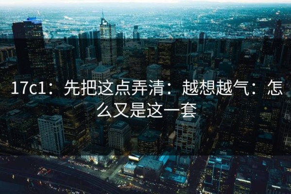 17c1：先把这点弄清：越想越气：怎么又是这一套