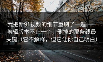 我把新91视频的细节重刷了一遍——剪辑版本不止一个，删掉的那条线最关键（它不解释，但它让你自己明白）