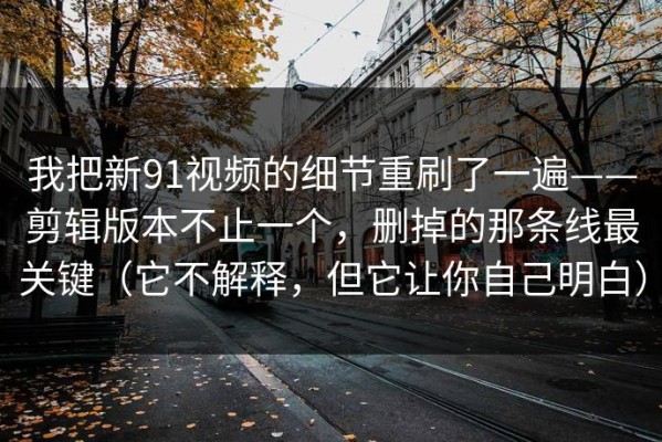 我把新91视频的细节重刷了一遍——剪辑版本不止一个，删掉的那条线最关键（它不解释，但它让你自己明白）